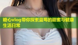 糖心vlog带你探索蓝莓的甜蜜与健康生活日常