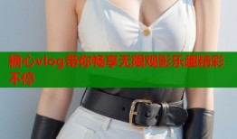 糖心vlog带你畅享无限观影乐趣精彩不停