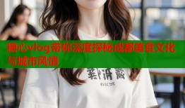 糖心vlog带你深度探秘成都美食文化与城市风情