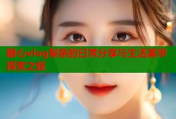 糖心vlog梨奈的日常分享与生活美学探索之旅