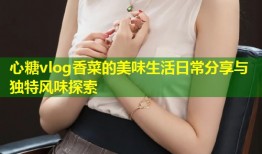 心糖vlog香菜的美味生活日常分享与独特风味探索