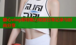 糖心vlog模特魅力绽放日常记录与时尚分享