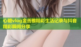 心糖vlog金善雅精彩生活记录与抖音精彩瞬间分享