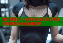 懂小姐糖心vlog精彩生活分享记录美好瞬间轻松传递温暖情感