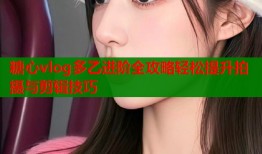 糖心vlog多乙进阶全攻略轻松提升拍摄与剪辑技巧
