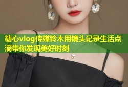 糖心vlog传媒铃木用镜头记录生活点滴带你发现美好时刻