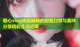 糖心vlog桃酱酥酥的甜蜜日常与美味分享精彩生活记录
