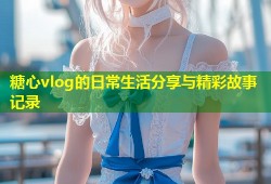 糖心vlog的日常生活分享与精彩故事记录