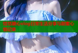 恬恬糖心vlog日常生活分享与甜蜜心情记录