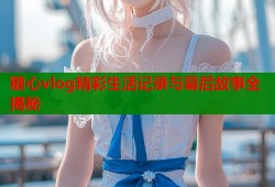 糖心vlog精彩生活记录与幕后故事全揭秘