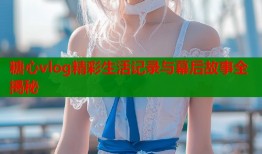 糖心vlog精彩生活记录与幕后故事全揭秘