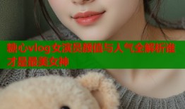 糖心vlog女演员颜值与人气全解析谁才是最美女神