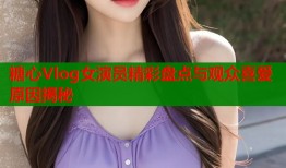 糖心Vlog女演员精彩盘点与观众喜爱原因揭秘