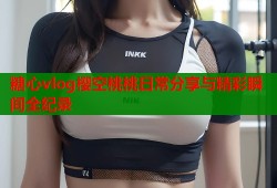 糖心vlog樱空桃桃日常分享与精彩瞬间全纪录