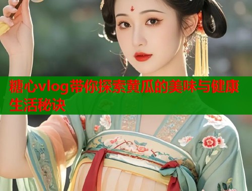 糖心vlog带你探索黄瓜的美味与健康生活秘诀