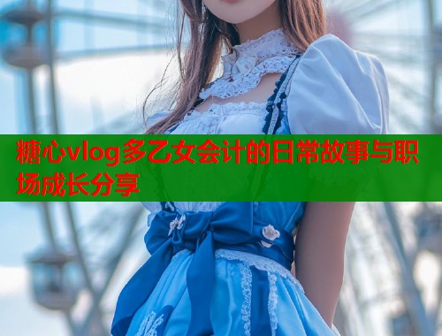 糖心vlog多乙女会计的日常故事与职场成长分享