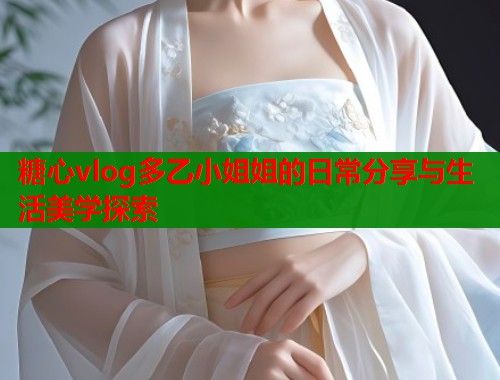 糖心vlog多乙小姐姐的日常分享与生活美学探索
