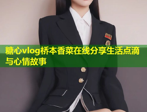 糖心vlog桥本香菜在线分享生活点滴与心情故事
