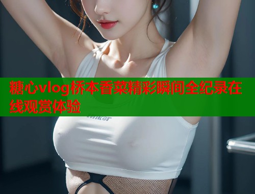 糖心vlog桥本香菜精彩瞬间全纪录在线观赏体验