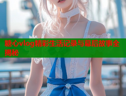 糖心vlog精彩生活记录与幕后故事全揭秘