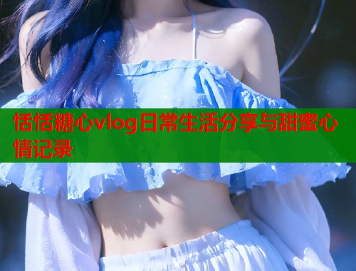 恬恬糖心vlog日常生活分享与甜蜜心情记录