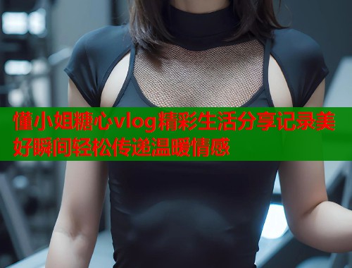 懂小姐糖心vlog精彩生活分享记录美好瞬间轻松传递温暖情感