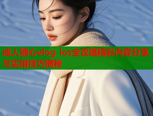 成人糖心vlog ios全攻略精彩内容分享与实用技巧揭秘