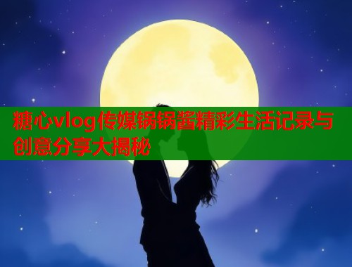 糖心vlog传媒锅锅酱精彩生活记录与创意分享大揭秘