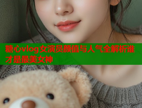 糖心vlog女演员颜值与人气全解析谁才是最美女神