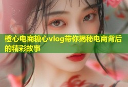 橙心电商糖心vlog带你揭秘电商背后的精彩故事