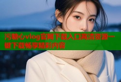 污糖心vlog官网下载入口高清资源一键下载畅享精彩内容