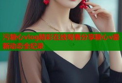 污糖心vlog精彩在线观看分享糖心v最新动态全纪录