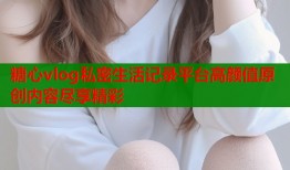 糖心vlog私密生活记录平台高颜值原创内容尽享精彩