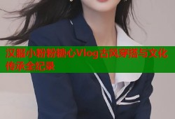 汉服小粉粉糖心Vlog古风穿搭与文化传承全纪录