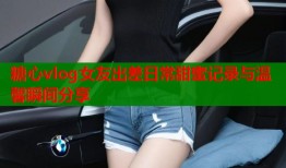 糖心vlog女友出差日常甜蜜记录与温馨瞬间分享