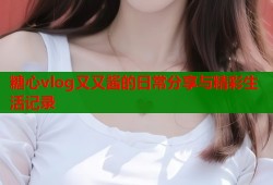 糖心vlog又又酱的日常分享与精彩生活记录