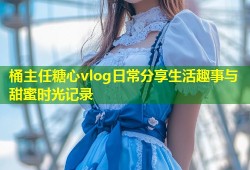 桶主任糖心vlog日常分享生活趣事与甜蜜时光记录