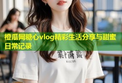 橙瓜网糖心vlog精彩生活分享与甜蜜日常记录