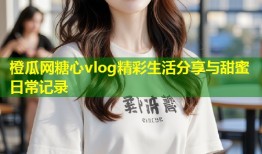 橙瓜网糖心vlog精彩生活分享与甜蜜日常记录