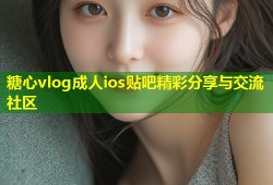 糖心vlog成人ios贴吧精彩分享与交流社区