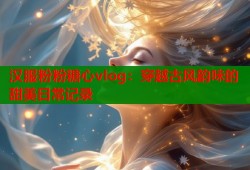 汉服粉粉糖心vlog：穿越古风韵味的甜美日常记录