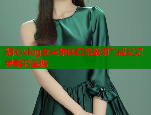 糖心vlog女主角的日常故事与成长记录精彩呈现