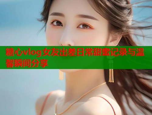 糖心vlog女友出差日常甜蜜记录与温馨瞬间分享