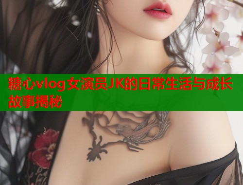 糖心vlog女演员JK的日常生活与成长故事揭秘