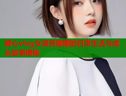 糖心vlog女演员娜娜的日常生活与成长故事揭秘