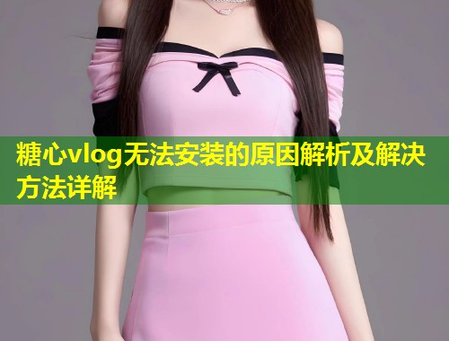 糖心vlog无法安装的原因解析及解决方法详解