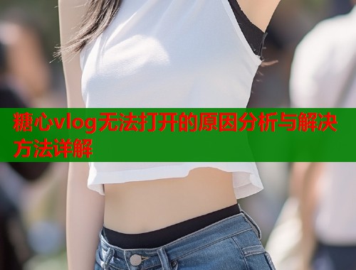 糖心vlog无法打开的原因分析与解决方法详解