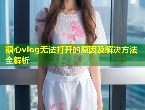 糖心vlog无法打开的原因及解决方法全解析