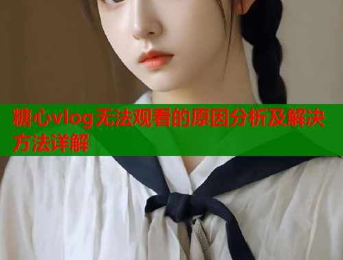 糖心vlog无法观看的原因分析及解决方法详解