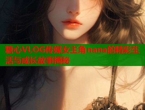 糖心VLOG传媒女主角nana的精彩生活与成长故事揭秘